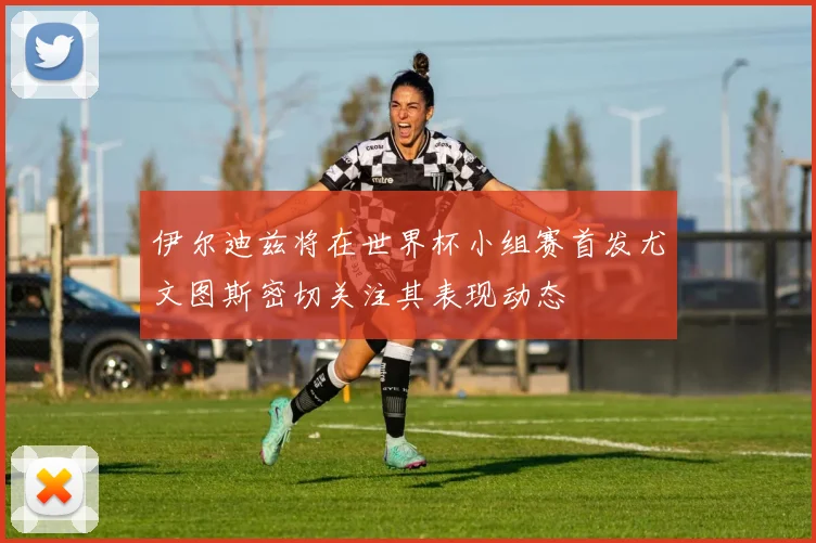 伊尔迪兹将在世界杯小组赛首发尤文图斯密切关注其表现动态