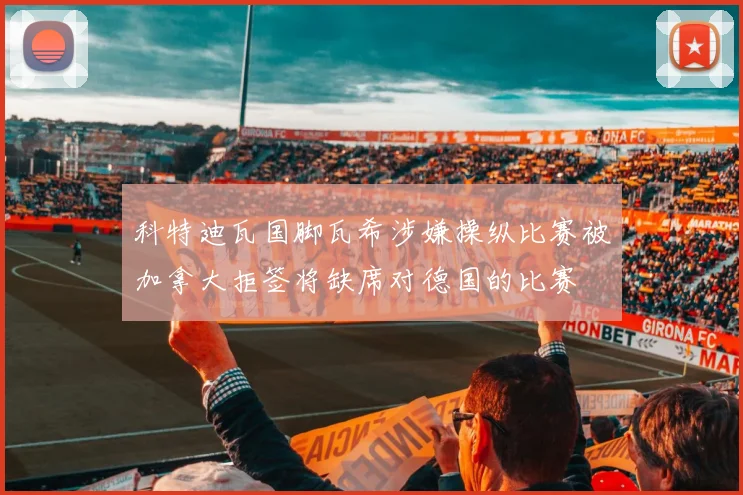 科特迪瓦国脚瓦希涉嫌操纵比赛被加拿大拒签将缺席对德国的比赛