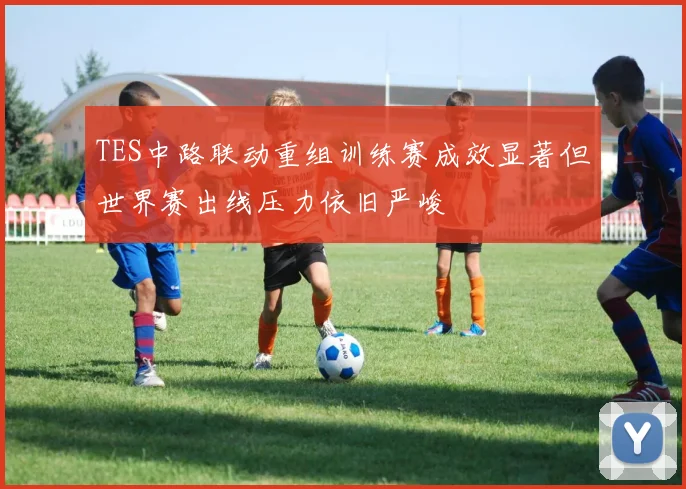 TES中路联动重组训练赛成效显著但世界赛出线压力依旧严峻