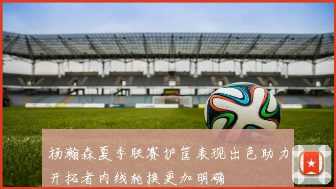 杨瀚森夏季联赛护筐表现出色助力开拓者内线轮换更加明确
