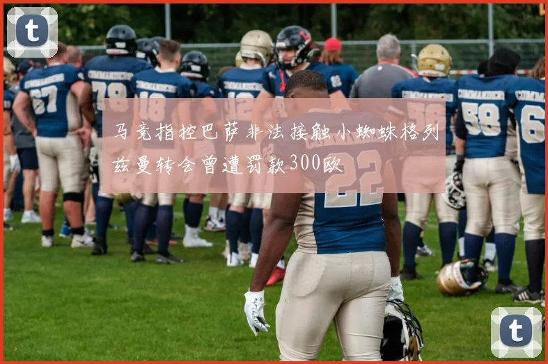 马竞指控巴萨非法接触小蜘蛛格列兹曼转会曾遭罚款300欧