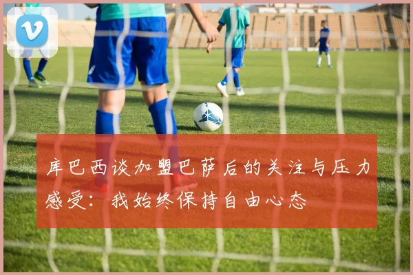 库巴西谈加盟巴萨后的关注与压力感受：我始终保持自由心态