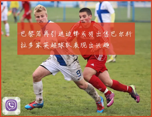 巴黎若再引进边锋或将出售巴尔科拉多家英超球队表现出兴趣