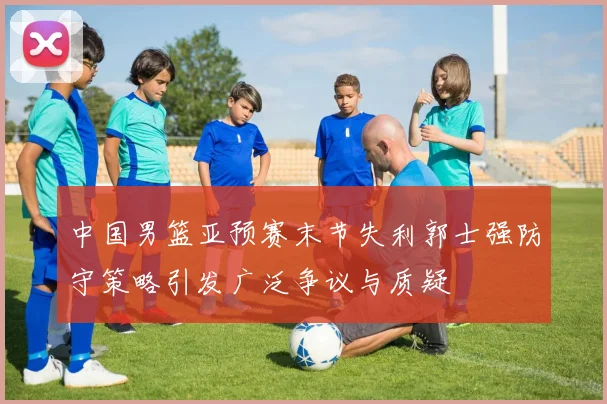 中国男篮亚预赛末节失利郭士强防守策略引发广泛争议与质疑