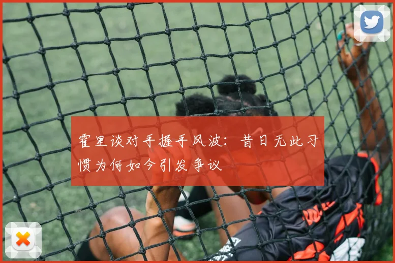 霍里谈对手握手风波：昔日无此习惯为何如今引发争议
