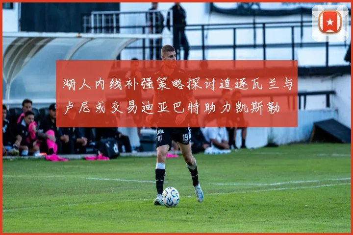 湖人内线补强策略探讨追逐瓦兰与卢尼或交易迪亚巴特助力凯斯勒