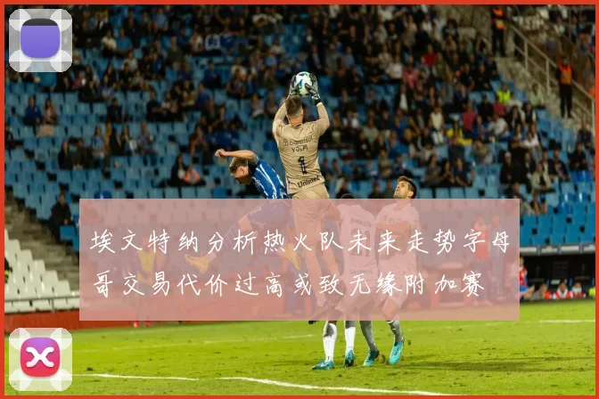 埃文特纳分析热火队未来走势字母哥交易代价过高或致无缘附加赛
