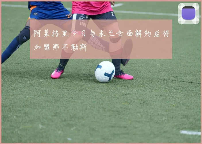 阿莱格里今日与米兰会面解约后将加盟那不勒斯