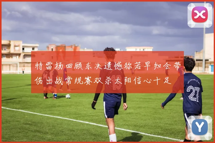 特雷杨回顾东决遗憾称若早知会带伤出战常规赛双杀太阳信心十足